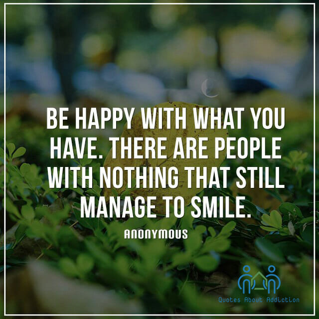 Be happy with what you have. There are people with nothing that still manage to smile.